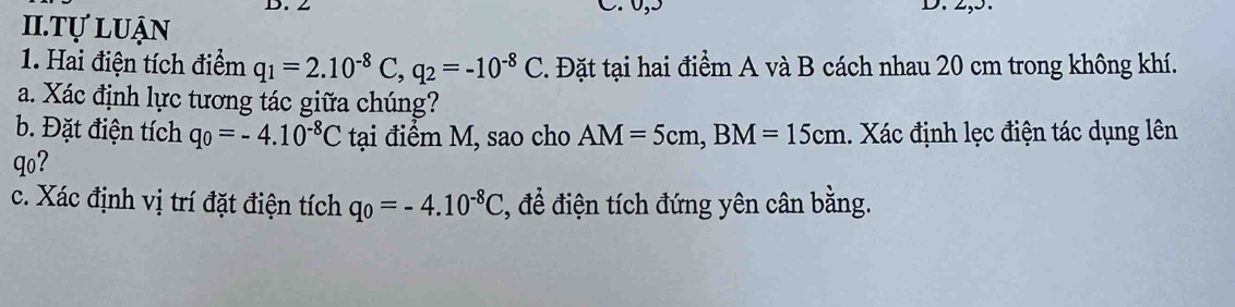 ∠ C. 0, 5 D. 2,5. 
II.Tự luận 
1. Hai điện tích điểm q_1=2.10^(-8)C, q_2=-10^(-8)C 2. Đặt tại hai điểm A và B cách nhau 20 cm trong không khí. 
a. Xác định lực tương tác giữa chúng? 
b. Đặt điện tích q_0=-4.10^(-8)C tại điểm M, sao cho AM=5cm, BM=15cm. Xác định lẹc điện tác dụng lên 
qo? 
c. Xác định vị trí đặt điện tích q_0=-4.10^(-8)C 2, để điện tích đứng yên cân bằng.