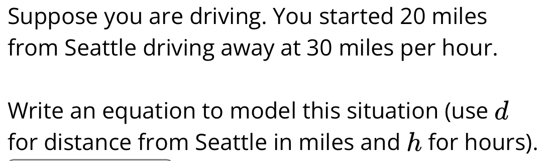 Suppose you are driving. You started 20 miles
from Seattle driving away at 30 miles per hour. 
Write an equation to model this situation (use d
for distance from Seattle in miles and h for hours).