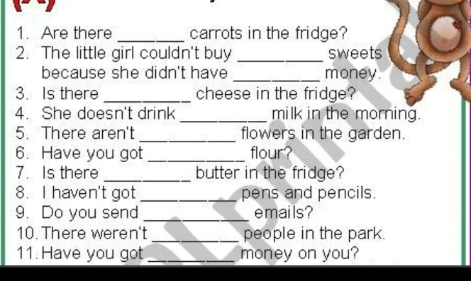 Are there _carrots in the fridge? 
2. The little girl couldn't buy _sweets 
because she didn't have _money. 
3. Is there _cheese in the fridge? 
4. She doesn't drink _milk in the morning. 
5. There aren't _flowers in the garden. 
6. Have you got _flour? 
7. Is there _butter in the fridge? 
8. I haven't got _pens and pencils. 
9. Do you send _emails ? 
10. There weren't _people in the park. 
11. Have you got _money on you?