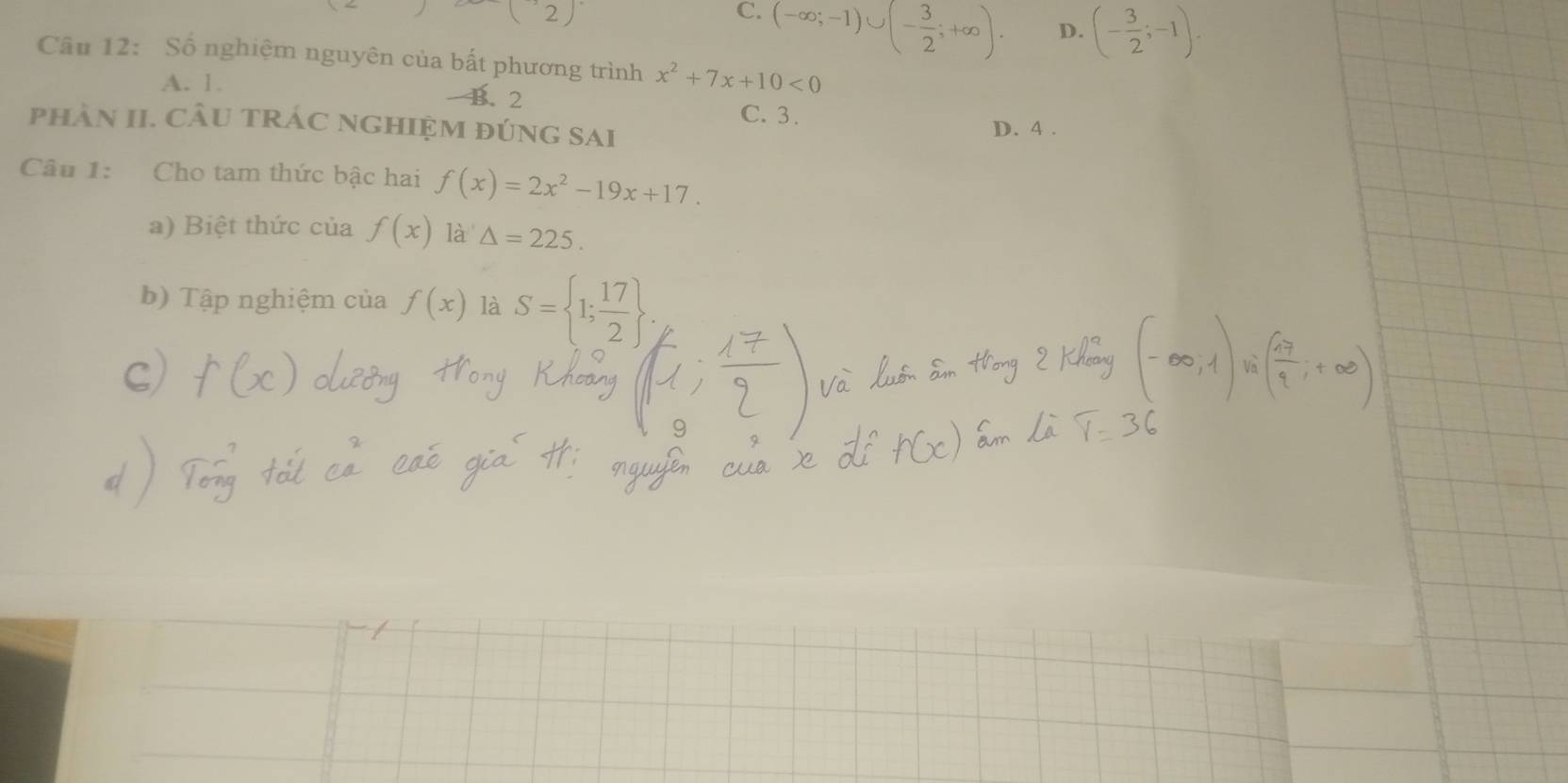 (2)
C. (-∈fty ;-1)∪ (- 3/2 ;+∈fty ).
D. (- 3/2 ;-1). 
Câu 12: Số nghiệm nguyên của bất phương trình x^2+7x+10<0</tex>
A. 1.
B. 2
C. 3.
phâN II. CÂU tRÁC NGHIệM đúnG Sai D. 4.
Câu 1: Cho tam thức bậc hai f(x)=2x^2-19x+17. 
a) Biệt thức của f(x) là △ =225. 
b) Tập nghiệm của f(x) là S= 1; 17/2 