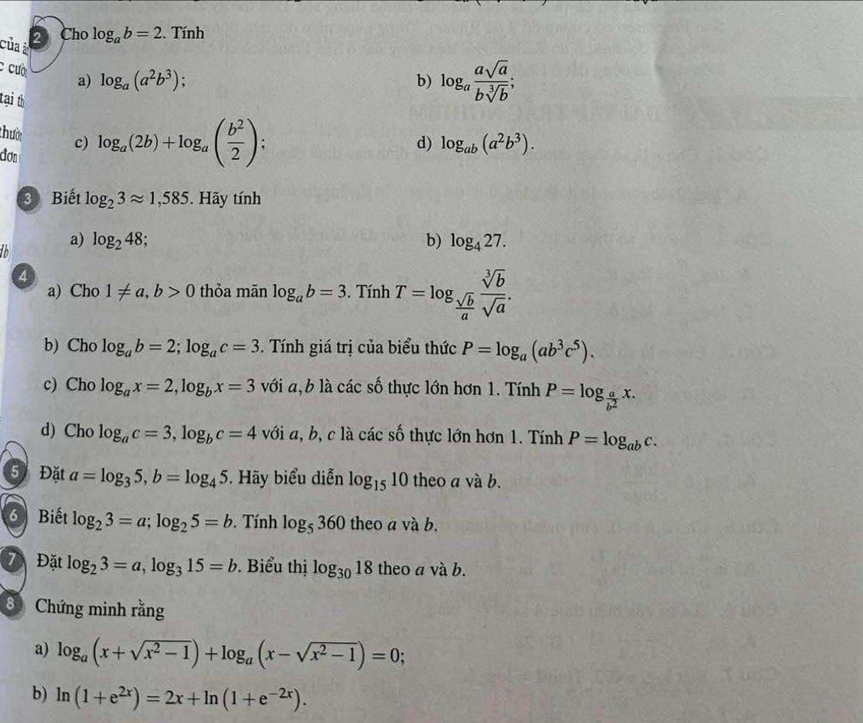 của à 2 Cho log _ab=2. Tính
c cười a) log _a(a^2b^3)
b) log _a asqrt(a)/bsqrt[3](b) ;
tại th
thười c) log _a(2b)+log _a( b^2/2 ) :
đơn
d) log _ab(a^2b^3).
3 Biết log _23approx 1,585. Hãy tính
to
a) log _248 b) log _427.
4
a) Cho 1!= a,b>0 thỏa mãn log _ab=3. Tính T=log _ sqrt(b)/a  sqrt[3](b)/sqrt(a) .
b) Cho log _ab=2;log _ac=3. Tính giá trị của biểu thức P=log _a(ab^3c^5).
c) Cho log _ax=2,log _bx=3 với a,b là các số thực lớn hơn 1. Tính P=log _ a/b^2 x.
d) Cho log _ac=3,log _bc=4 với a, b, c là các số thực lớn hơn 1. Tính P=log _abc.
5 Đặt a=log _35,b=log _45. Hãy biểu diễn log _1510 theo a và b.
Biết log _23=a;log _25=b.  Tính log _5360 theo a và b.
Đặt log _23=a,log _315=b. Biểu thị log _3018 theo a và b.
8 Chứng minh rằng
a) log _a(x+sqrt(x^2-1))+log _a(x-sqrt(x^2-1))=0;
b) ln (1+e^(2x))=2x+ln (1+e^(-2x)).