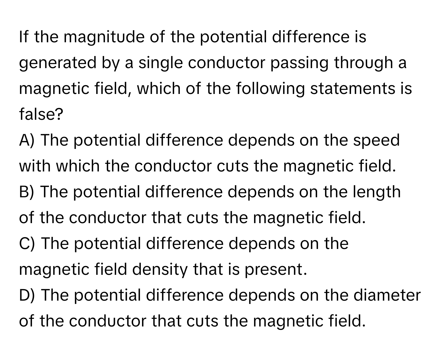 If the magnitude of the potential difference is generated by a single conductor passing through a magnetic field, which of the following statements is false?

A) The potential difference depends on the speed with which the conductor cuts the magnetic field.
B) The potential difference depends on the length of the conductor that cuts the magnetic field.
C) The potential difference depends on the magnetic field density that is present.
D) The potential difference depends on the diameter of the conductor that cuts the magnetic field.