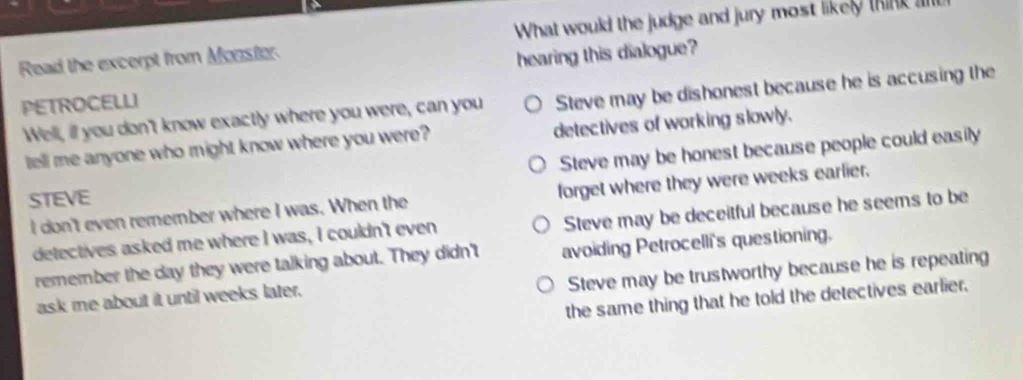 Read the excerpt from Monster. What would the judge and jury most likely think ll 
hearing this dialogue?
PETROCELLI
Well, ill you don't know exactly where you were, can you Steve may be dishonest because he is accusing the
tell me anyone who might know where you were? detectives of working slowly.
Steve may be honest because people could easily
STEVE
I don't even remember where I was. When the forget where they were weeks earlier.
detectives asked me where I was, I couldn't even Steve may be deceitful because he seems to be
remember the day they were talking about. They didn't avoiding Petrocelli's questioning.
Steve may be trustworthy because he is repeating
the same thing that he told the detectives earlier.
ask me about it until weeks later.