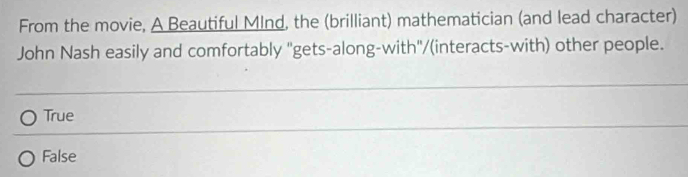 From the movie, A Beautiful MInd, the (brilliant) mathematician (and lead character)
John Nash easily and comfortably "gets-along-with"/(interacts-with) other people.
True
False