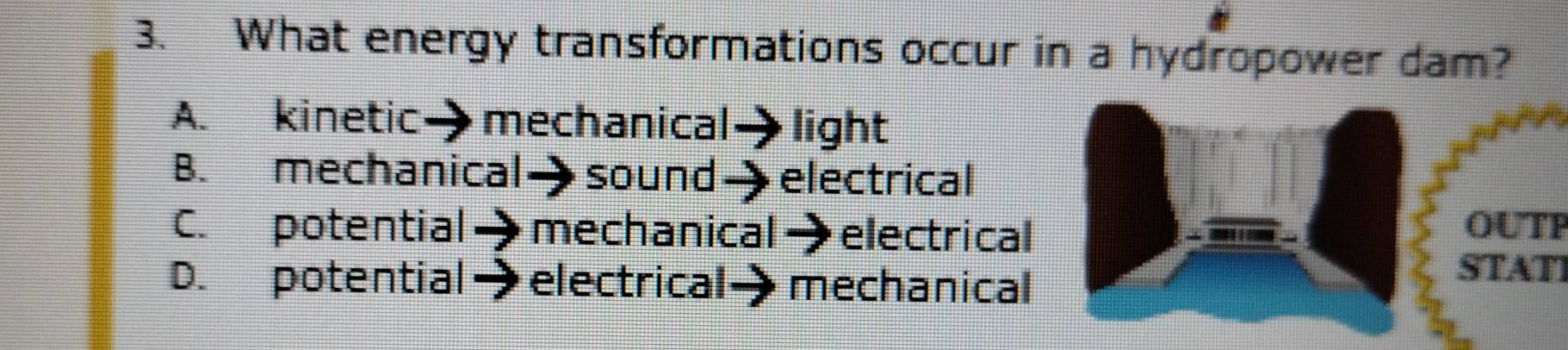 What energy transformations occur in a hydropower dam?
A. kinetic→ mechanical - light
C. potential mechanical→ electrical OUTP
D. potential electrical mechanical
STATI