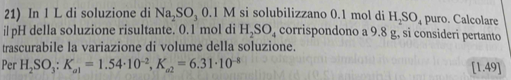 In 1 L di soluzione di Na_2SO_30.1M si solubilizzano 0.1 mol di H_2SO_4 puro. Calcolare 
ilpH della soluzione risultante. 0.1 mol di H_2SO_4 corrispondono a 9.8 g, si consideri pertanto 
trascurabile la variazione di volume della soluzione. 
Per H_2SO_3 : K_a1=1.54· 10^(-2), K_a2=6.31· 10^(-8) [1.49]