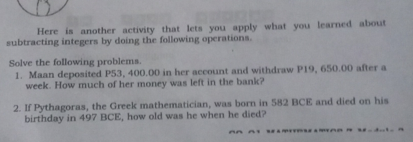 Here is another activity that lets you apply what you learned about 
subtracting integers by doing the following operations. 
Solve the following problems. 
1. Maan deposited P53, 400.00 in her account and withdraw P19, 650.00 after a 
week. How much of her money was left in the bank? 
2. If Pythagoras, the Greek mathematician, was born in 582 BCE and died on his 
birthday in 497 BCE, how old was he when he died?