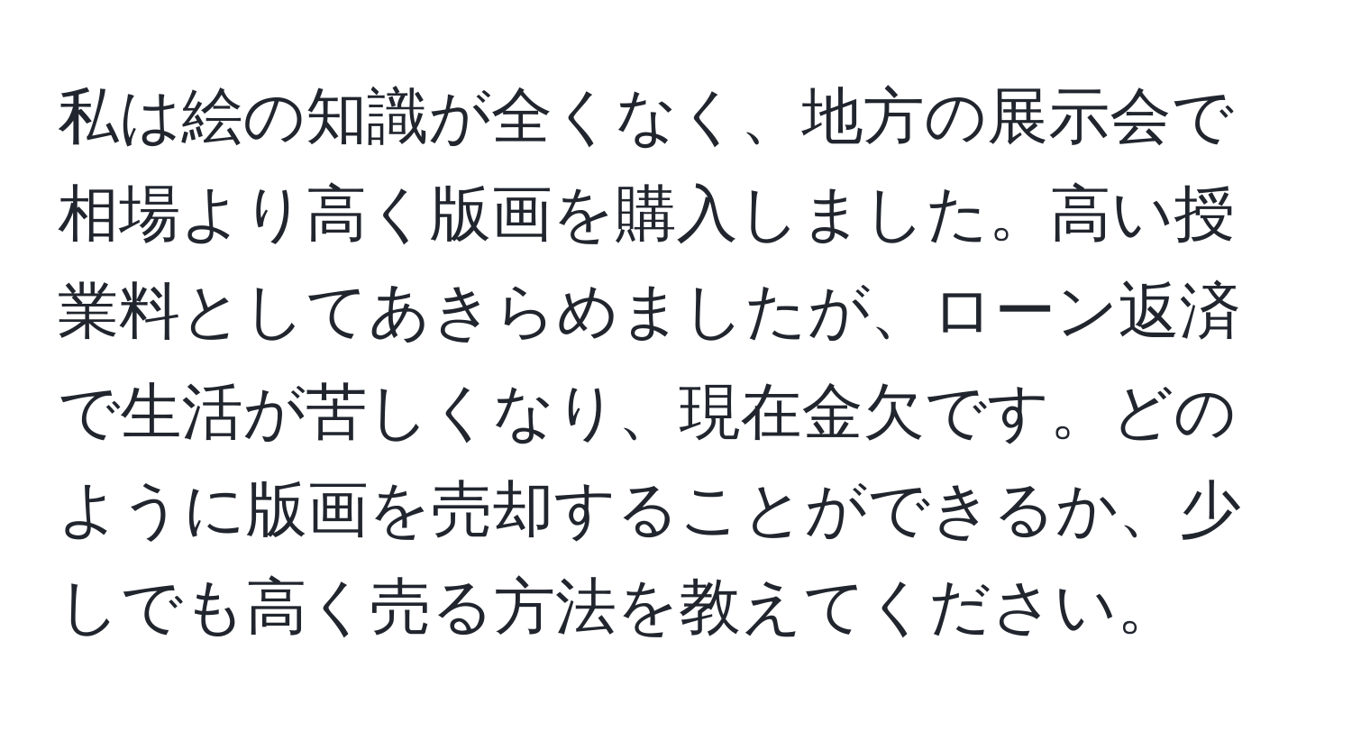 私は絵の知識が全くなく、地方の展示会で相場より高く版画を購入しました。高い授業料としてあきらめましたが、ローン返済で生活が苦しくなり、現在金欠です。どのように版画を売却することができるか、少しでも高く売る方法を教えてください。