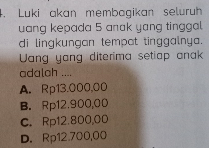 Luki akan membagikan seluruh
uang kepada 5 anak yang tinggal
di lingkungan tempat tinggalnya.
Uang yang diterima setiap anak
adalah ....
A. Rp13.000,00
B. Rp12.900,00
C. Rp12.800,00
D. Rp12.700,00