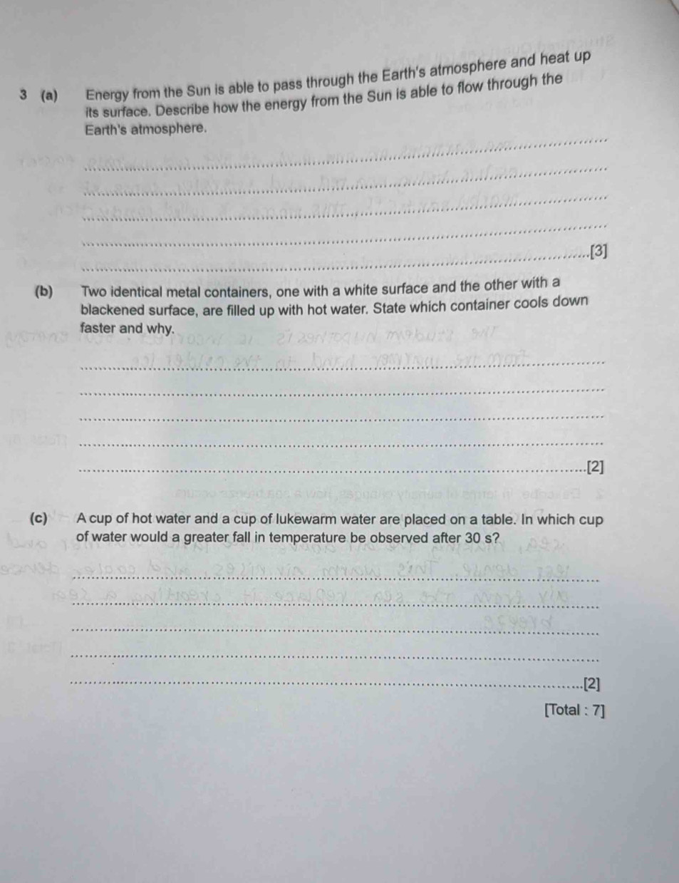 3 (a) Energy from the Sun is able to pass through the Earth's atmosphere and heat up 
its surface. Describe how the energy from the Sun is able to flow through the 
_ 
Earth's atmosphere. 
_ 
_ 
_ 
_.[3] 
(b) Two identical metal containers, one with a white surface and the other with a 
blackened surface, are filled up with hot water. State which container cools down 
faster and why. 
_ 
_ 
_ 
_ 
_.[2] 
(c) A cup of hot water and a cup of lukewarm water are placed on a table. In which cup 
of water would a greater fall in temperature be observed after 30 s? 
_ 
_ 
_ 
_ 
_.[2] 
[Total : 7]