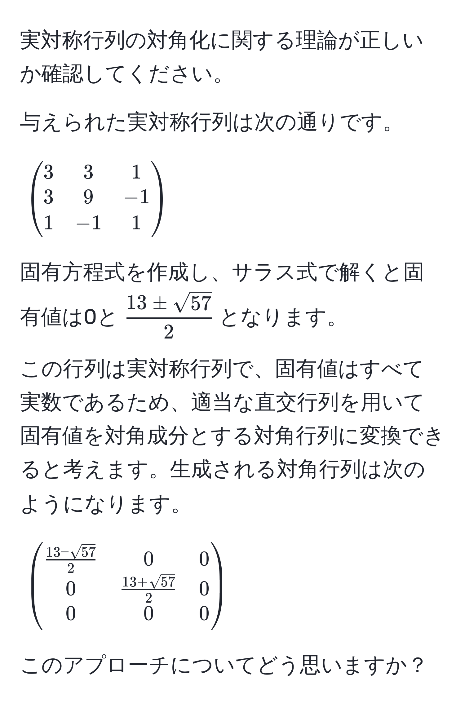 実対称行列の対角化に関する理論が正しいか確認してください。

与えられた実対称行列は次の通りです。

[
beginpmatrix
3 & 3 & 1 
3 & 9 & -1 
1 & -1 & 1
endpmatrix
]

固有方程式を作成し、サラス式で解くと固有値は0と( 13 ± sqrt(57)/2 )となります。

この行列は実対称行列で、固有値はすべて実数であるため、適当な直交行列を用いて固有値を対角成分とする対角行列に変換できると考えます。生成される対角行列は次のようになります。

[
beginpmatrix
 (13 - sqrt(57))/2  & 0 & 0 
0 &  (13 + sqrt(57))/2  & 0 
0 & 0 & 0
endpmatrix
]

このアプローチについてどう思いますか？