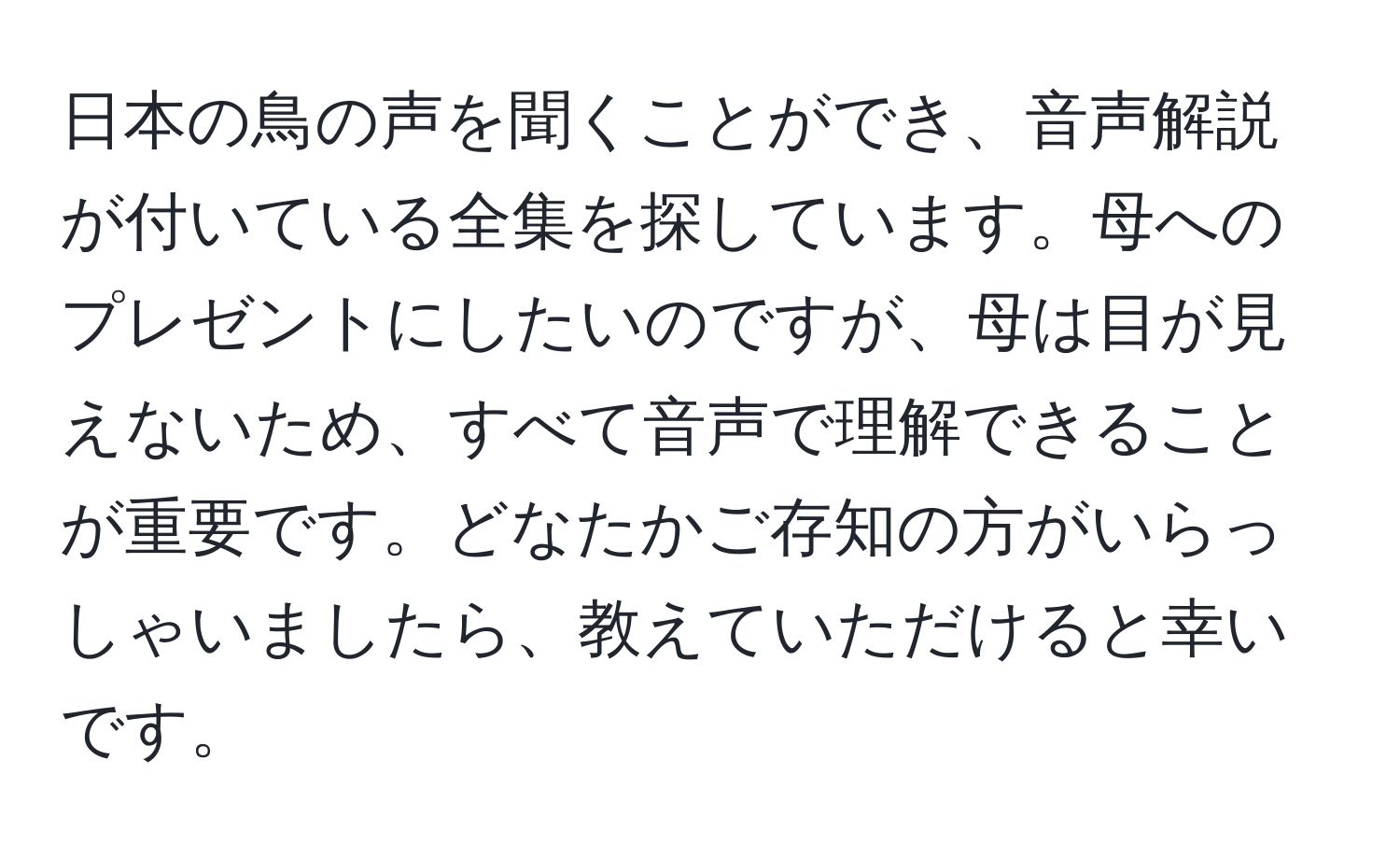 日本の鳥の声を聞くことができ、音声解説が付いている全集を探しています。母へのプレゼントにしたいのですが、母は目が見えないため、すべて音声で理解できることが重要です。どなたかご存知の方がいらっしゃいましたら、教えていただけると幸いです。