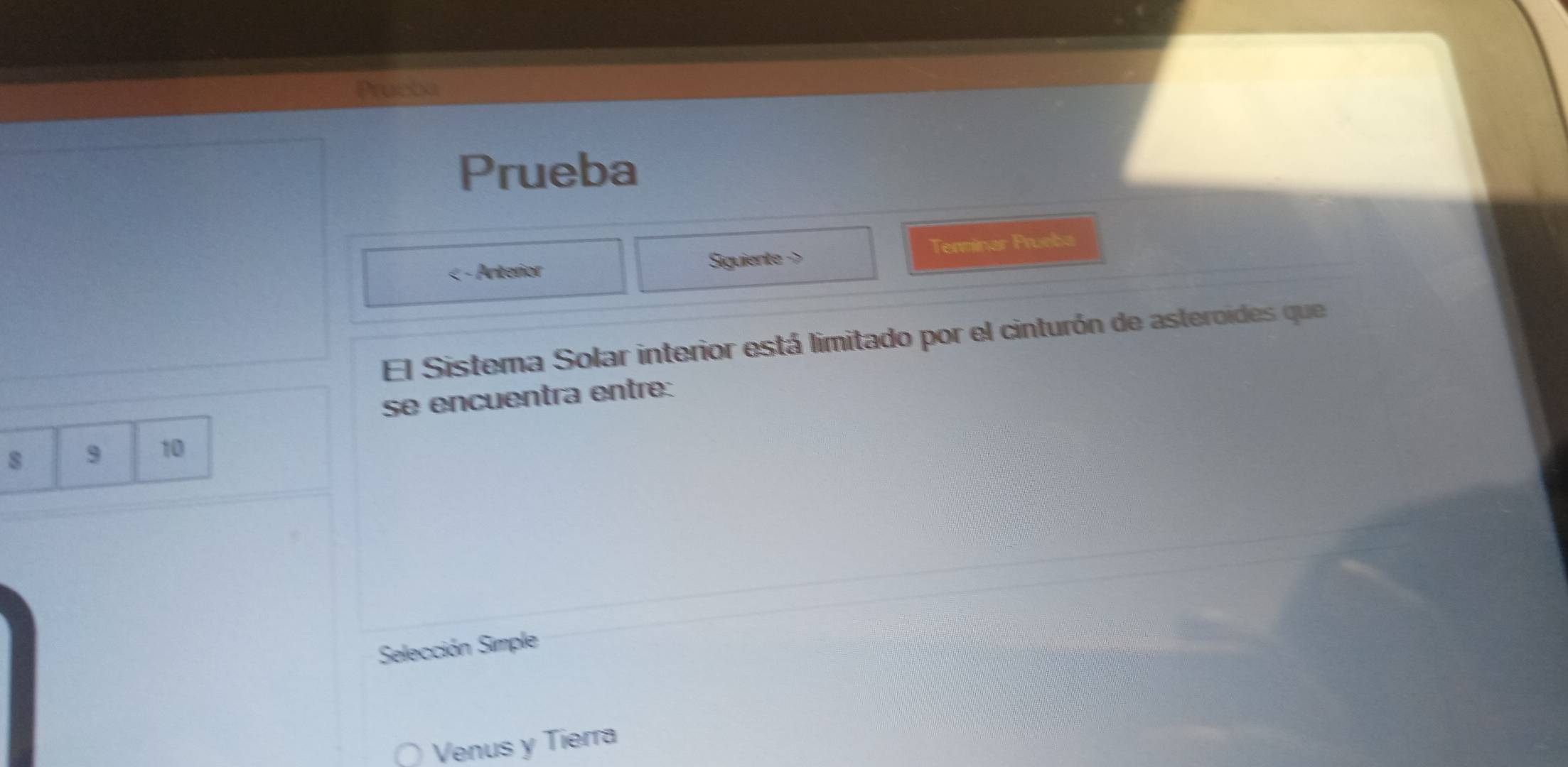 Prucba 
Prueba 
< - Anterior Siguiente -> Tenminar Prueba 
El Sistema Solar interior está limitado por el cinturón de asteroides que 
se encuentra entre:
8 9 10
Selección Simple 
Venus y Tierra