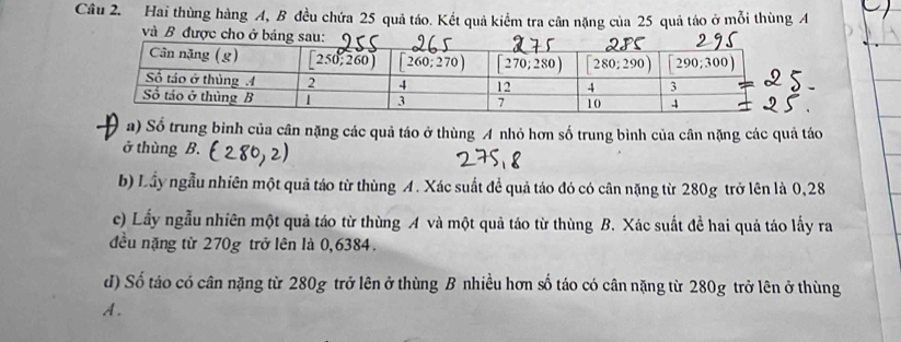 Hai thùng hàng A, B đều chứa 25 quả táo. Kết quả kiểm tra cân nặng của 25 quả táo ở mỗi thùng A
và B được cho ở bản
a) Số trung binh của cân nặng các quả táo ở thùng A nhỏ hơn số trung bình của cân nặng các quả táo
ở thùng  B.
b) Lầy ngẫu nhiên một quả táo từ thùng A. Xác suất để quả táo đó có cân nặng từ 280g trở lên là 0,28
c) Lấy ngẫu nhiên một quả táo từ thùng A và một quả táo từ thùng B. Xác suất đề hai quả táo lấy ra
đều nặng từ 270g trở lên là 0,6384.
d) Số táo có cân nặng từ 280g trở lên ở thùng B nhiều hơn số táo có cân nặng từ 280g trở lên ở thùng
A.