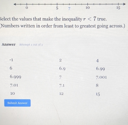 Select the values that make the inequality r<7</tex> true. 
(Numbers written in order from least to greatest going across.) 
Answer Attempt 1 out of 2 
Submit Answer