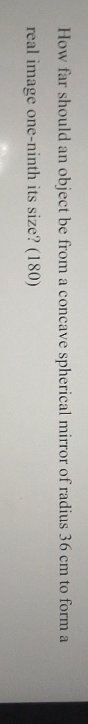 How far should an object be from a concave spherical mirror of radius 36 cm to form a 
real image one-ninth its size? (180)