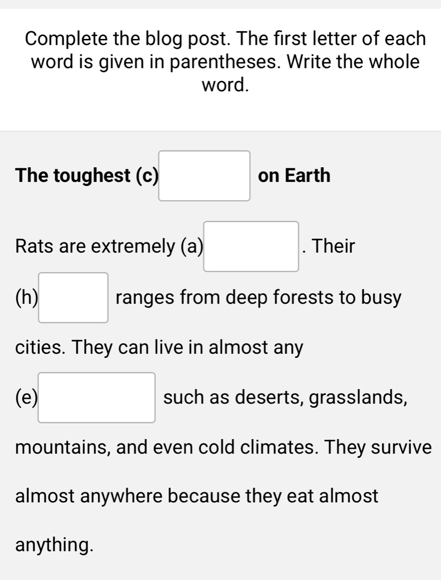 Complete the blog post. The first letter of each 
word is given in parentheses. Write the whole 
word. 
The toughest (c) □ on Earth 
Rats are extremely (a) □. Their 
(h) □ ranges from deep forests to busy 
cities. They can live in almost any 
(e □ such as deserts, grasslands, 
mountains, and even cold climates. They survive 
almost anywhere because they eat almost 
anything.