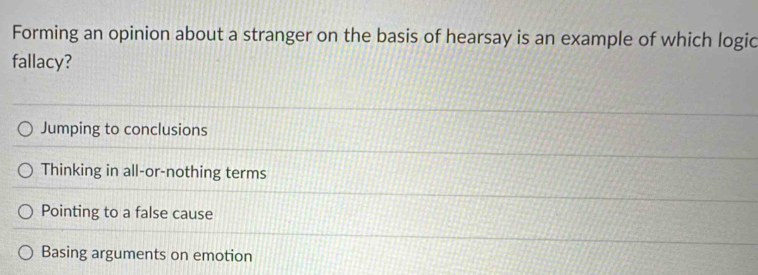 Forming an opinion about a stranger on the basis of hearsay is an example of which logic
fallacy?
Jumping to conclusions
Thinking in all-or-nothing terms
Pointing to a false cause
Basing arguments on emotion