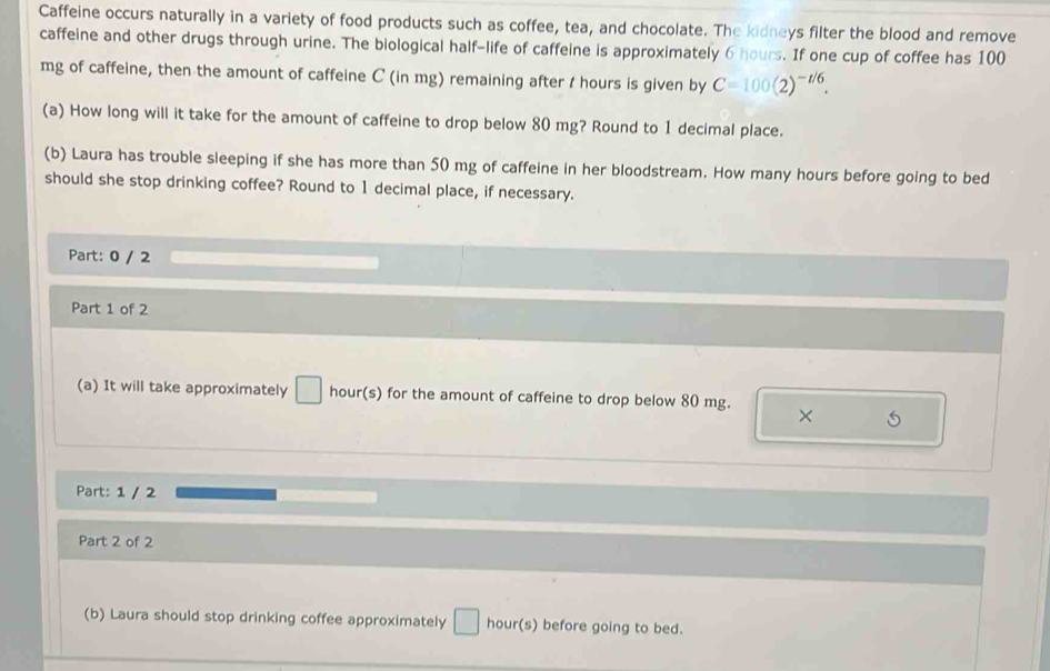 Caffeine occurs naturally in a variety of food products such as coffee, tea, and chocolate. The kidneys filter the blood and remove 
caffeine and other drugs through urine. The biological half-life of caffeine is approximately 6 hours. If one cup of coffee has 100
mg of caffeine, then the amount of caffeine C (in mg) remaining after I hours is given by C=100(2)^-t/6. 
(a) How long will it take for the amount of caffeine to drop below 80 mg? Round to 1 decimal place. 
(b) Laura has trouble sleeping if she has more than 50 mg of caffeine in her bloodstream. How many hours before going to bed 
should she stop drinking coffee? Round to 1 decimal place, if necessary. 
Part: 0 / 2 
Part 1 of 2 
(a) It will take approximately | hour(s) for the amount of caffeine to drop below 80 mg. × 
Part: 1 / 2 
Part 2 of 2 
(b) Laura should stop drinking coffee approximately □ hour(s) before going to bed.