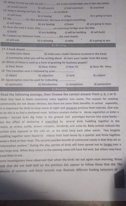 12- When I'm fed up with my job, I _for a new comfortable one in the city centre.
a) would search b) will search c) had searched d) searched
13- Hady is driving too fast. He _an accident.
a) will have b) is having c) has d) is going to have
14- We _for Alex tomorrow. We have arranged everything.
a) will leave b) are leaving c) leave d) are going to leave
15- Over the next 5 years, they _an enormous bridge over the Nile.
a) build b) are building c) will be building d) will build
16- I expect our National Team _the next match.
a) will win b) is winning c) wins d) is going to win
B) Writing
17- A hook should_
a) state your thesis b) make your reader become involved in the essay
c) summarize what you will be writing about d) warn your reader from the essay
18- Which of these is used as a form of greeting for business people?
a) Dear Rania b) Dear Father c) Dear Sir d) Dear Mr. Hany
19- The transitive verb is followed by a/an_
a) object b) adjective c) verb d) subject
20- Apostrophes must be used for indicating_
a) conclusion b) introduction c) completion d) possession
C) Reading
Read the following passage, then Choose the correct answer from a, b, c or d:
Birds that feed in flocks commonly retire together into roosts. The reasons for roosting
communally are not always obvious, but there are some likely benefits. In winter especially,
it is important for birds to keep warm at night and conserve precious food reserves. One way
to do this is to find a sheltered roost. Solitary roosters shelter in dense vegetation or enter a
cavity — horned larks dig holes in the ground and ptarmigan burrow into snow banks -
but the effect of sheltering is magnified by several birds huddling together in the
roosts, as wrens, swifts, brown creepers, bluebirds, and anise do. Body contact reduces the
surface area exposed to the cold air, so the birds keep each other warm. Two kinglets
huddling together were found to reduce their heat losses by a quarter and three together
aved a third of their heat. The second possible benefit of communal roosts is that they act as
information centers." During the day, parties of birds will have spread out to forage over a
very large area. When they return in the evening some will have fed well, but others may have
ound little to eat.
ome investigators have observed that when the birds set out again next morning, those
irds that did not feed well on the previous day appear to follow those that did. The
ehavior of common and lesser kestrels may illustrate different feeding behaviors of