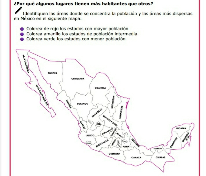 ¿Por qué algunos lugares tienen más habitantes que otros?
Identifiquen las áreas donde se concentra la población y las áreas más dispersas
en México en el siguiente mapa:
Colorea de rojo los estados con mayor población
Colorea amarillo los estados de población intermedia.
Colorea verde los estados con menor población