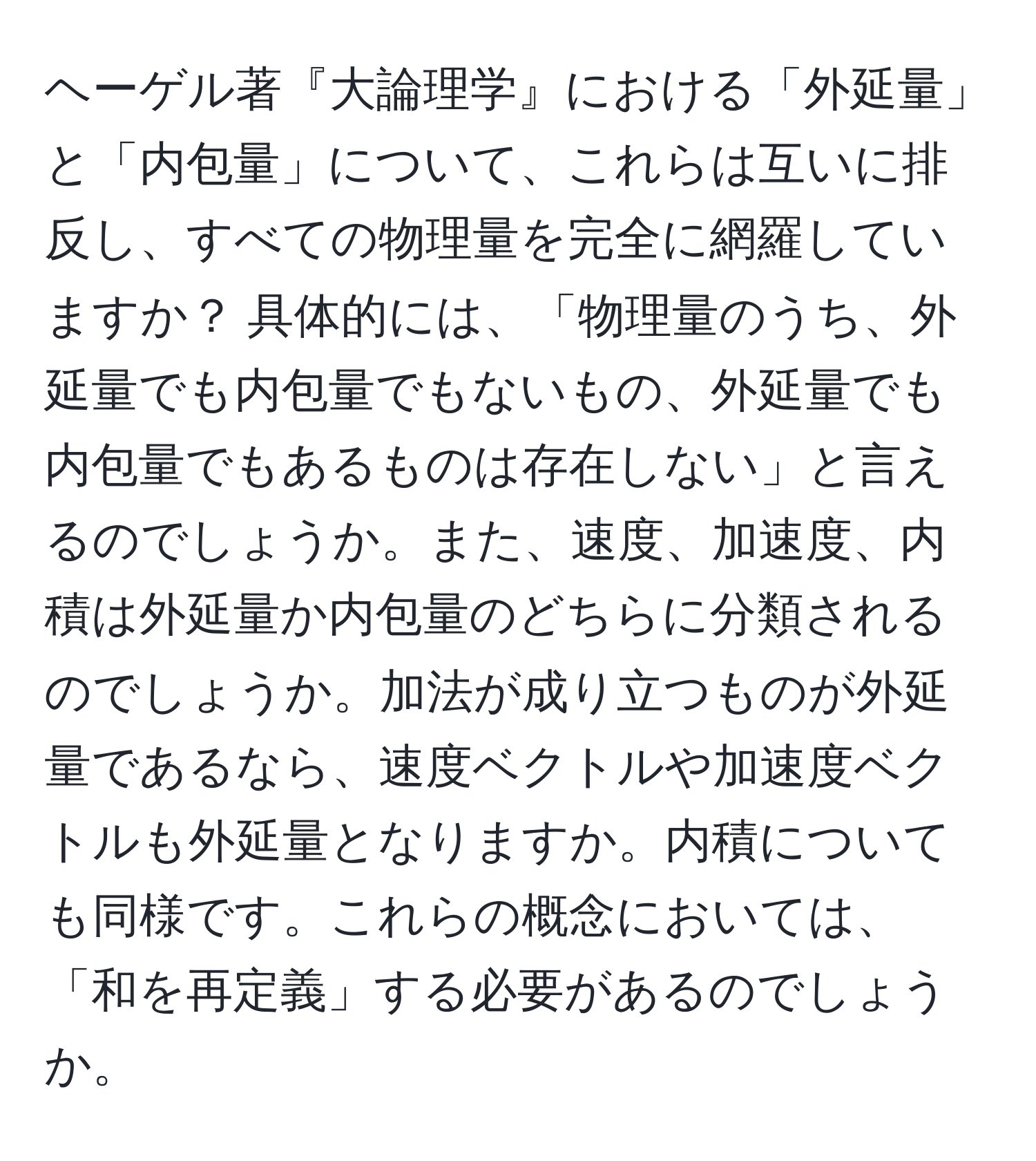 ヘーゲル著『大論理学』における「外延量」と「内包量」について、これらは互いに排反し、すべての物理量を完全に網羅していますか？ 具体的には、「物理量のうち、外延量でも内包量でもないもの、外延量でも内包量でもあるものは存在しない」と言えるのでしょうか。また、速度、加速度、内積は外延量か内包量のどちらに分類されるのでしょうか。加法が成り立つものが外延量であるなら、速度ベクトルや加速度ベクトルも外延量となりますか。内積についても同様です。これらの概念においては、「和を再定義」する必要があるのでしょうか。