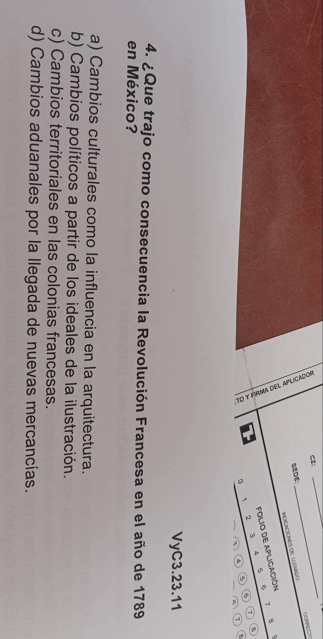 cz:
_
INDICACIÓNES DE LLENADO: CORRECTO
SEDE:
_
1
FOLIO DE APLICACIÓN
8
6
A 5
8
1
2 3
4
③ 6
8
7
VyC3.23.11
4. ¿Que trajo como consecuencia la Revolución Francesa en el año de 1789
en México?
a) Cambios culturales como la influencia en la arquitectura.
b) Cambios políticos a partir de los ideales de la ilustración.
c) Cambios territoriales en las colonias francesas.
d) Cambios aduanales por la llegada de nuevas mercancías.