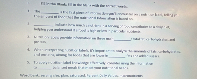 Fill in the Blank: Fill in the blank with the correct words. 
1. The _is the first piece of information you'll encounter on a nutrition label, telling you 
the amount of food that the nutritional information is based on. 
2. _indicate how much a nutrient in a serving of food contributes to a daily diet, 
helping you understand if a food is high or low in particular nutrients. 
3. Nutrition labels provide information on three main _: total fat, carbohydrates, and 
protein . 
4. When interpreting nutrition labels, it's important to analyze the amounts of fats, carbohydrates, 
and proteins, aiming for foods that are lower in_ fats and added sugars. 
5. To apply nutrition label knowledge effectively, consider using the information 
to_ balanced meals that meet your nutritional needs. 
Word bank: serving size, plan, saturated, Percent Daily Values, macronutrients