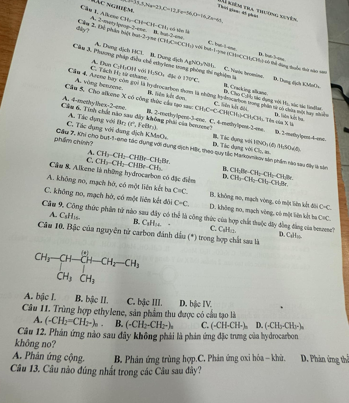 nác nghiệm. eT=35,5,Na=23,C=12,Fe=56,O=16,Zn=65, Thời gian: 45 phút
Bài kiêm tra thường xuyên
Câu 1. Alkene A. 2-me tv lprop-2-ene. CH_3-CH=CH-CH_3 có tên là
đây?
Câu 2. Để phân biệt but t-2-yne(CH_3Cequiv CCH_3)voibut-1-y B. but-2-ene. C. but-1-ene.
ne (CHequiv CCH_2CH_3) D. but -3-er e.
Câu 3. Phương pháp điều chế ethylene trong phòng thí nghiệm là
A. Dung dịch HCl. B. Dung dịch AgNO_3/NH_3. C. Nước bromine. D. Dung dịch KMnO₄.
A. Đun C_2H_5OH với H_2SO_4
) có thể dùng thuốc thử nào sau
C. Tách H₂ từ ethane. đặc ở 170°C.
D. Cho
Câu 4. Arene hay còn gọi là hydrocarbon thơm là những hydrocarbon trong phân tử có chứa một hay nhiều
A. vòng benzene. B. liên kết đơn. C. liên kết đôi.
B. Cracking alkane. C_2H_2 1 tác dụng với H₂, xúc tác lindlar.
Câu 5. Cho alkene X có công thức cấu tạo sau: CH_3C=C-CH(CH_3)-CH_2CH_3.. Tên của * la
A. 4-methylhex-2-ene. B. 2-methylpent-3-ene. C. 4-methylpent-2-ene.
Câu 6. Tính chất nào sau đây không phải của benzene?
D. liên kết ba.
A. Tác dụng với Br_2(t°, F Br_3). B. Tác dụng với
C. Tác dụng với dung dịch KMnO_4. D. Tác dụng với Cl_2. as. /H_2SO_4(d).
D. 2-methylpent-4-ene.
phẩm chính?
HNO_3(d
Câu 7. Khi cho but-1-ene tác dụng với dung dịch HBr, theo quy tắc Markovnikov sản phẩm nào sau đây là sản
A.
C. CH_3-CH_2-CHBr-CH_3 CH_3-CH_2-CHBr-CH_2Br.
B. CH_2Br-CH_2-CH_2- -CH_2Br
Câu 8. Alkene là những hydrocarbon có đặc điểm
D. CH_3-CH_2-CH_2-CH_2Br.
A. không no, mạch hở, có một liên kết ba Cequiv C. B. không no, mạch vòng, có một liên kết đôi C=C.
C. không no, mạch hở, có một liên kết đôi C=C. D. không no, mạch vòng, có một liên kết ba Cequiv C.
Câu 9. Công thức phân tử nào sau đây có thể là công thức của hợp chất thuộc dãy đồng đằng của benzene?
A. C_8H_16. B. C_8H_14. C. C_8H_12.
Câu 10. Bậc của nguyên tử carbon đánh dấu (*) trong hợp chất sau là
D. C_8H_10.
beginarrayr CH_3-CH-CH-CH_2-CH_3 CH_3CH_3CH_3
A. bậc I. B. bậc II. C. bậc III. D. bậc IV.
Câu 11. Trùng hợp ethylene, sản phẩm thu được có cầu tạo là
A. (-CH_2=CH_2-)_n. B. (-CH_2-CH_2-)_n C. (-CH-CH-)_n D. (-CH_3-CH_3-)n
Câu 12. Phản ứng nào sau đây không phải là phản ứng đặc trưng của hydrocarbon
không no?
A. Phản ứng cộng.  B. Phản ứng trùng hợp.C. Phản ứng oxi hóa - khử.  D. Phản ứng thể
Câu 13. Câu nào đúng nhất trong các Câu sau đây?