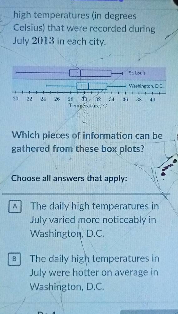 high temperatures (in degrees
Celsius) that were recorded during
July 2013 in each city.
Which pieces of information can be
gathered from these box plots?
Choose all answers that apply:
A The daily high temperatures in
July varied more noticeably in
Washington, D.C.
The daily high temperatures in
July were hotter on average in
Washington, D.C.