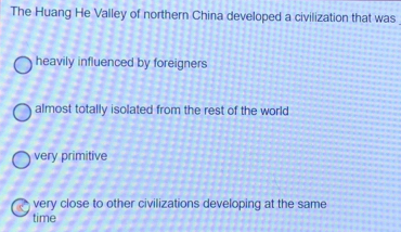 The Huang He Valley of northern China developed a civilization that was
heavily influenced by foreigners
almost totally isolated from the rest of the world
very primitive
c very close to other civilizations developing at the same
time