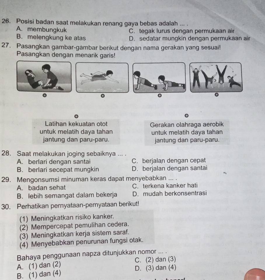 Posisi badan saat melakukan renang gaya bebas adalah ... .
A. membungkuk C. tegak lurus dengan permukaan air
B. melengkung ke atas D. sedatar mungkin dengan permukaan air
27. Pasangkan gambar-gambar berikut dengan nama gerakan yang sesuai!
Pasangkan dengan menarik garis!
.
0
Latihan kekuatan otot Gerakan olahraga aerobik
untuk melatih daya tahan untuk melatih daya tahan
jantung dan paru-paru. jantung dan paru-paru.
28. Saat melakukan joging sebaiknya ... .
A. berlari dengan santai C. berjalan dengan cepat
B. berlari secepat mungkin D. berjalan dengan santai
29. Mengonsumsi minuman keras dapat menyebabkan ... .
A. badan sehat C. terkena kanker hati
B. lebih semangat dalam bekerja D. mudah berkonsentrasi
30. Perhatikan pernyataan-pernyataan berikut!
(1) Meningkatkan risiko kanker.
(2) Mempercepat pemulihan cedera.
(3) Meningkatkan kerja sistem saraf.
(4) Menyebabkan penurunan fungsi otak.
Bahaya penggunaan napza ditunjukkan nomor ... .
C. (2) dan (3)
A. (1) dan (2)
D. (3) dan (4)
B. (1) dan (4)