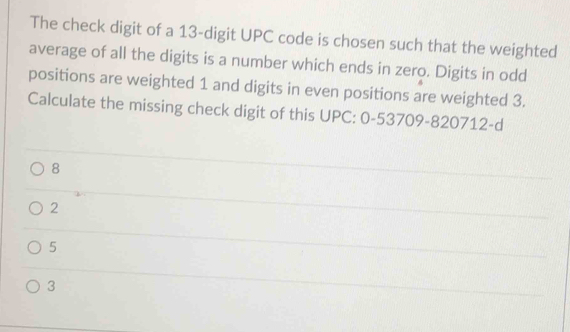 The check digit of a 13 -digit UPC code is chosen such that the weighted
average of all the digits is a number which ends in zero. Digits in odd
positions are weighted 1 and digits in even positions are weighted 3.
Calculate the missing check digit of this UPC: 0-53709 -820712-d
8
2
5
3