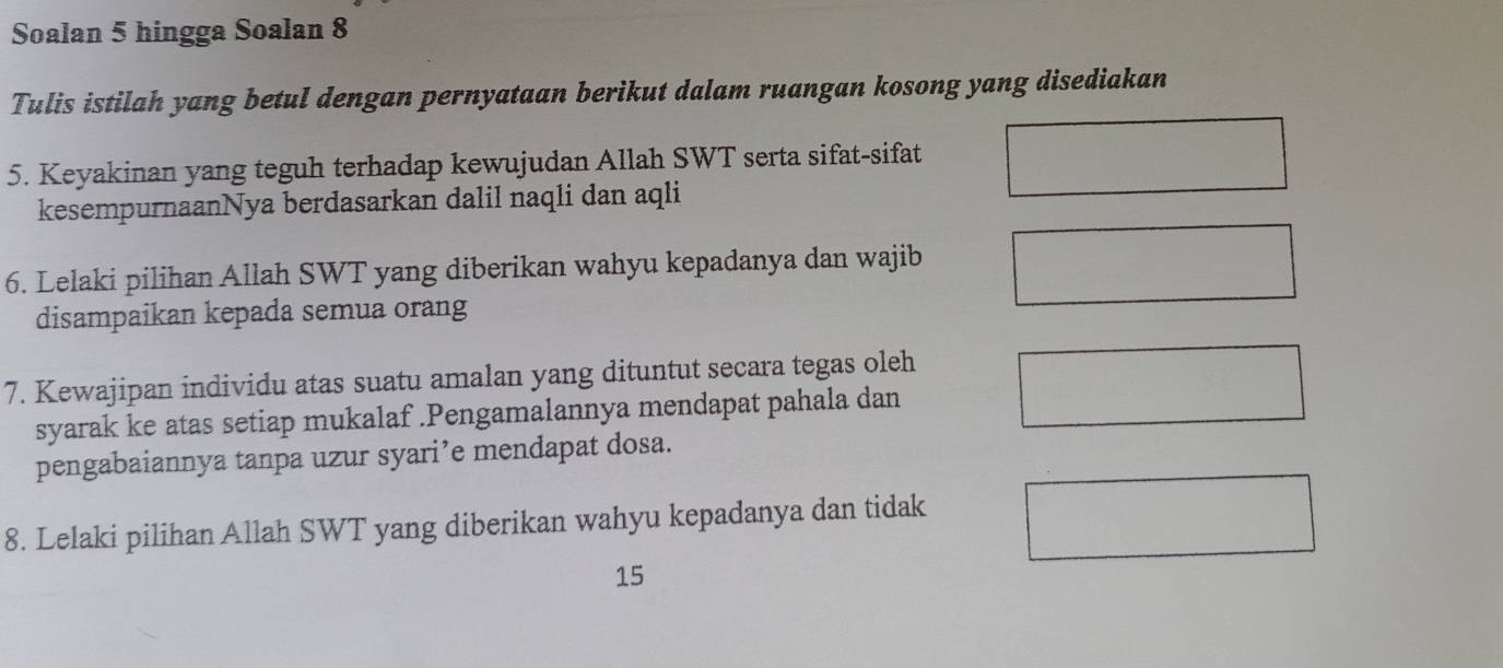 Soalan 5 hingga Soalan 8 
Tulis istilah yang betul dengan pernyataan berikut dalam ruangan kosong yang disediakan 
5. Keyakinan yang teguh terhadap kewujudan Allah SWT serta sifat-sifat 
kesempurnaanNya berdasarkan dalil naqli dan aqli 
6. Lelaki pilihan Allah SWT yang diberikan wahyu kepadanya dan wajib 
disampaikan kepada semua orang 
7. Kewajipan individu atas suatu amalan yang dituntut secara tegas oleh 
syarak ke atas setiap mukalaf .Pengamalannya mendapat pahala dan 
pengabaiannya tanpa uzur syari’e mendapat dosa. 
8. Lelaki pilihan Allah SWT yang diberikan wahyu kepadanya dan tidak 
15