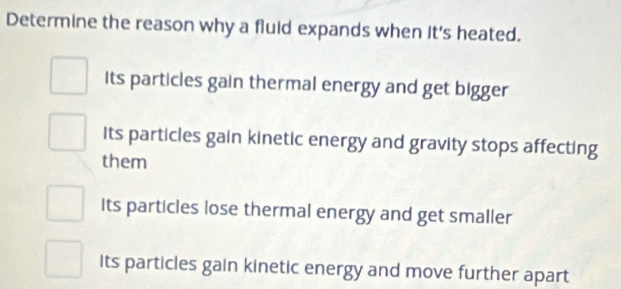 Determine the reason why a fluid expands when it's heated.
Its particles gain thermal energy and get bigger
its particles gain kinetic energy and gravity stops affecting
them
Its particles lose thermal energy and get smaller
Its particles gain kinetic energy and move further apart