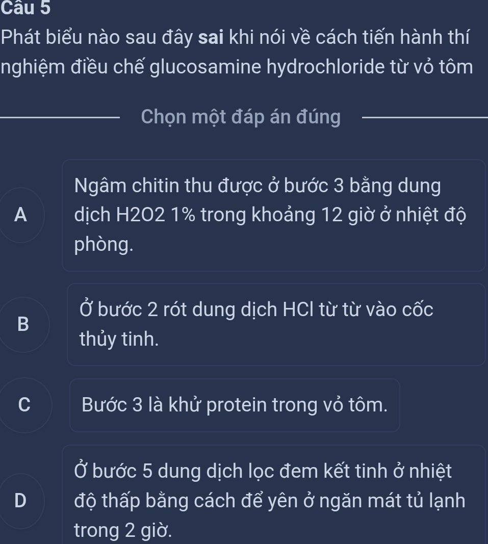 Phát biểu nào sau đây sai khi nói về cách tiến hành thí
nghiệm điều chế glucosamine hydrochloride từ vỏ tôm
Chọn một đáp án đúng
Ngâm chitin thu được ở bước 3 bằng dung
A dịch H202 1% trong khoảng 12 giờ ở nhiệt độ
phòng.
) Ở bước 2 rót dung dịch HCl từ từ vào cốc
B
thủy tinh.
Bước 3 là khử protein trong vỏ tôm.
Ở bước 5 dung dịch lọc đem kết tinh ở nhiệt
D độ thấp bằng cách để yên ở ngăn mát tủ lạnh
trong 2 giờ.