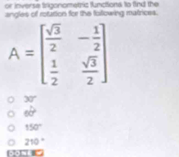 or inverse trigonometric functiona to find the
angles of rotation for the following matrices.
A=beginbmatrix  sqrt(3)/2 &- 1/2   1/2 & sqrt(3)/2 endbmatrix
30°
60°
150°
210°