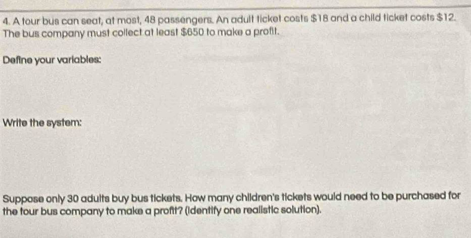 A tour bus can seat, at most, 48 passengers. An adult ticket costs $18 and a child ticket costs $12. 
The bus company must collect at least $650 to make a profit. 
Define your variables: 
Write the system: 
Suppose only 30 adults buy bus tickets. How many children's tickets would need to be purchased for 
the tour bus company to make a profit? (Identify one realistic solution).