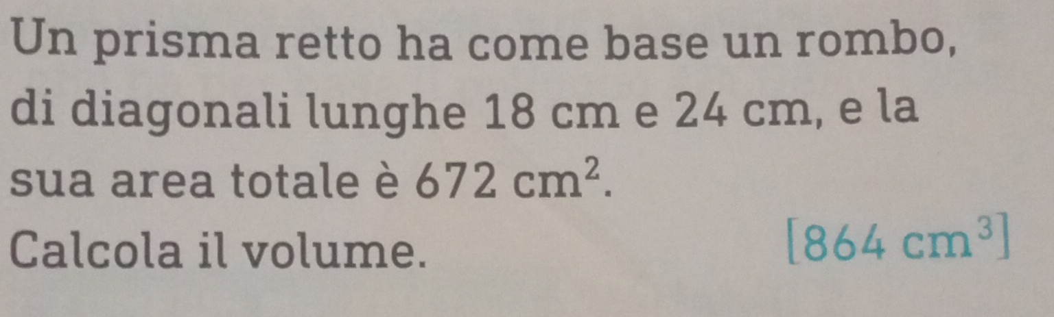 Un prisma retto ha come base un rombo, 
di diagonali lunghe 18 cm e 24 cm, e la 
sua area totale è 672cm^2. 
Calcola il volume.
[864cm^3]