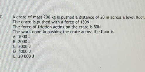 A crate of mass 200 kg is pushed a distance of 20 m across a level floor.
The crate is pushed with a force of 150N.
The force of friction acting on the crate is 50N.
The work done in pushing the crate across the floor is
A 1000 J
B 2000 J
C 3000 J
D 4000 J
E 20 000 J