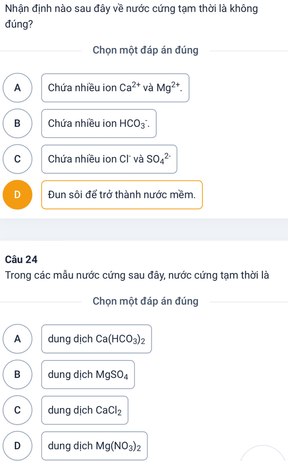 Nhận định nào sau đây về nước cứng tạm thời là không
đúng?
Chọn một đáp án đúng
A Chứa nhiều ion Ca^(2+) và Mg^(2+).
B Chứa nhiều ion HCO_3^(-.
C Chứa nhiều ion Cl và SO_4^(2-)
D Đun sôi để trở thành nước mềm.
Câu 24
Trong các mẫu nước cứng sau đây, nước cứng tạm thời là
Chọn một đáp án đúng
A dung dịch Ca(HCO_3))_2
B dung dịch MgSO_4
C dung dịch CaCl_2
D dung dịch Mg(NO_3)_2