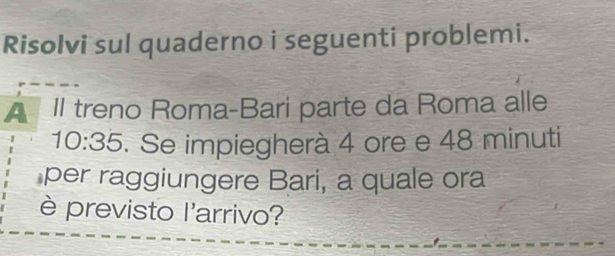 Risolvi sul quaderno i seguenti problemi. 
A I treno Roma-Bari parte da Roma alle
10:35. Se impiegherà 4 ore e 48 minuti
per raggiungere Bari, a quale ora 
è previsto l'arrivo?