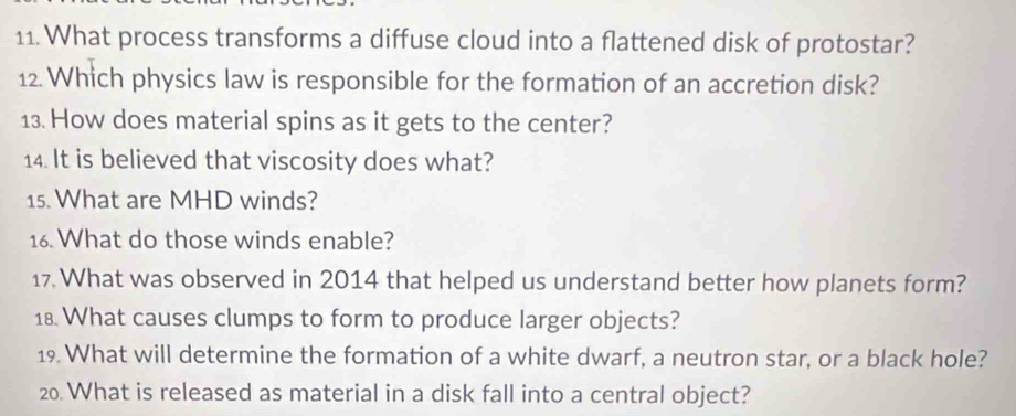 What process transforms a diffuse cloud into a flattened disk of protostar? 
12. Which physics law is responsible for the formation of an accretion disk? 
13. How does material spins as it gets to the center? 
14. It is believed that viscosity does what? 
15. What are MHD winds? 
16. What do those winds enable? 
17. What was observed in 2014 that helped us understand better how planets form? 
18. What causes clumps to form to produce larger objects? 
19. What will determine the formation of a white dwarf, a neutron star, or a black hole? 
20. What is released as material in a disk fall into a central object?