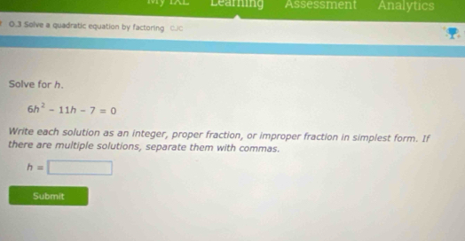 My IAl Learning Assessment Analytics 
0.3 Solve a quadratic equation by factoring C.C 
Solve for h.
6h^2-11h-7=0
Write each solution as an integer, proper fraction, or improper fraction in simplest form. If 
there are multiple solutions, separate them with commas.
h=□
Submit