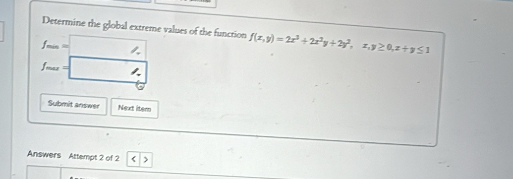 Determine the global extreme values of the function f(x,y)=2x^3+2x^2y+2y^2,x,y≥ 0, x+y≤ 1
f_min=
f_max=
Submit answer Next item
Answers Attempt 2 of 2 < >