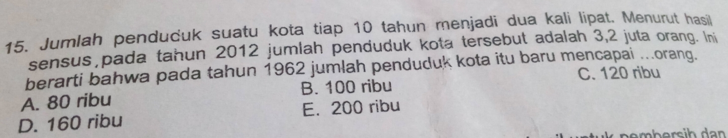 Jumlah pendučuk suatu kota tiap 10 tahun menjadi dua kali lipat. Menurut hasil
sensus pada tahun 2012 jumlah penduduk kota tersebut adalah 3,2 juta orang. Ini
berarti bahwa pada tahun 1962 jumlah penduduk kota itu baru mencapai ..orang.
C. 120 ribu
B. 100 ribu
A. 80 ribu
E. 200 ribu
D. 160 ribu
nembersih dan