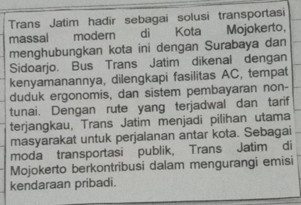 Trans Jatim hadir sebagai solusi transportasi 
massal modern di Kota Mojokerto, 
menghubungkan kota ini dengan Surabaya dan 
Sidoarjo. Bus Trans Jatim dikenal dengan 
kenyamanannya, dilengkapi fasilitas AC, tempat 
duduk ergonomis, dan sistem pembayaran non- 
tunai. Dengan rute yang terjadwal dan tarif 
terjangkau, Trans Jatim menjadi pilihan utama 
masyarakat untuk perjalanan antar kota. Sebagai 
moda transportasi publik, Trans Jatim di 
Mojokerto berkontribusi dalam mengurangi emisi 
kendaraan pribadi.