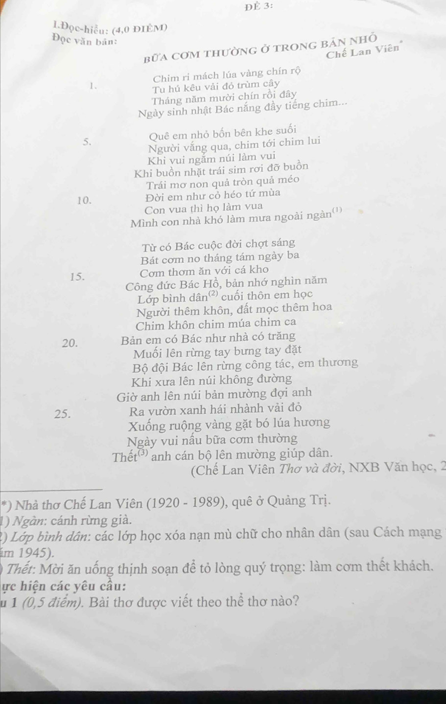 ĐÈ 3:
1Đọc-hiểu: (4,0 ĐIÈM)
Đọc văn bản:
bữa cơm thường ở trong bản nhỏ
Chế Lan Viên
Chim ri mách lúa vàng chín rộ
1.
Tu hú kêu vải đỏ trùm cây
Tháng năm mười chín rồi đây
Ngày sinh nhật Bác nắng đầy tiếng chim...
5. Quê em nhỏ bốn bên khe suối
Người vắng qua, chim tới chim lui
Khi vui ngăm núi làm vui
Khi buồn nhặt trái sim rơi đỡ buồn
Trái mơ non quả tròn quả méo
10.
Đời em như cỏ héo tứ mùa
Con vua thì họ làm vua
Mình con nhà khó làm mưa ngoài ngàn(')
Từ có Bác cuộc đời chợt sáng
Bát cơm no tháng tám ngày ba
15. Cơm thơm ăn với cá kho
Công đức Bác Hồ, bản nhớ nghìn năm
Lớp bình dân² cuối thôn em học
Người thêm khôn, đất mọc thêm hoa
Chim khôn chim múa chim ca
20. Bản em có Bác như nhà có trăng
Muối lên rừng tay bưng tay đặt
Bộ đội Bác lên rừng công tác, em thương
Khi xưa lên núi không đường
Giờ anh lên núi bản mường đợi anh
25. Ra vườn xanh hái nhành vải đỏ
Xuống ruộng vàng gặt bó lúa hương
Ngày vui nầu bữa cơm thường
Thết  anh cán bộ lên mường giúp dân.
(Chế Lan Viên Thơ và đời, NXB Văn học, 2
*) Nhà thơ Chế Lan Viên (1920 - 1989), quê ở Quảng Trị.
1) Ngàn: cánh rừng già.
2) Lớp bình dân: các lớp học xóa nạn mù chữ cho nhân dân (sau Cách mạng
im 1945).
*  Thết:  Mời ăn uống thịnh soạn để tỏ lòng quý trọng: làm cơm thết khách.
ực hiện các yêu cầu:
u 1 (0,5 điểm). Bài thơ được viết theo thể thơ nào?