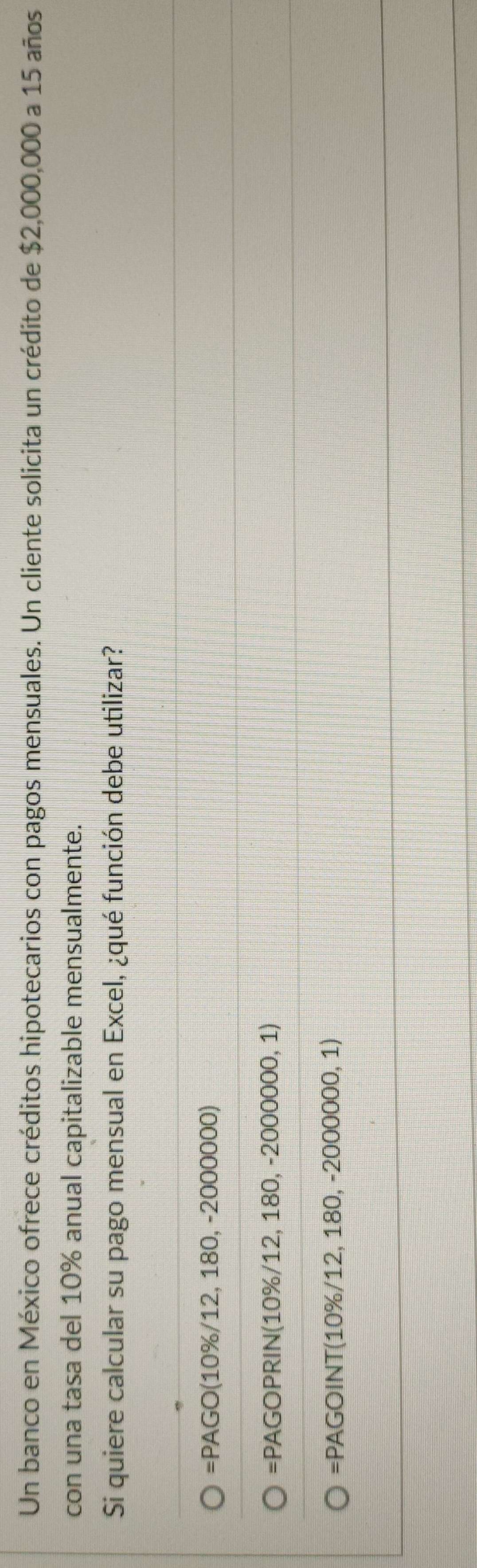 Un banco en México ofrece créditos hipotecarios con pagos mensuales. Un cliente solicita un crédito de $2,000,000 a 15 años
con una tasa del 10% anual capitalizable mensualmente.
Si quiere calcular su pago mensual en Excel, ¿qué función debe utilizar?
=PAGO(10% /12,180,-2000000)
=PAGOPRIN(10% /12,180,-2000000,1)
=PAGOINT(10% /12,180,-2000000,1)