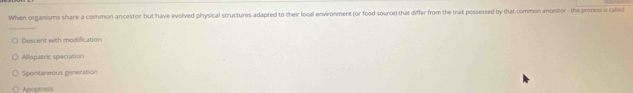 When organisms share a common ancestor but have evolved physical structures adapted to their local environment (or food source) that differ from the trait possessed by that common ancestor - the process is called
Descent with modification
Allopatric speciation
Spontaneous generation
Apoptosis